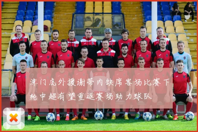 津门虎外援谢蒂内缺席客场比赛下轮中超有望重返赛场助力球队